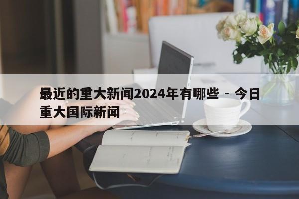 最近的重大新闻2024年有哪些 - 今日重大国际新闻