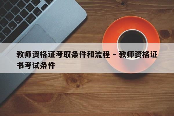 教师资格证考取条件和流程 - 教师资格证书考试条件