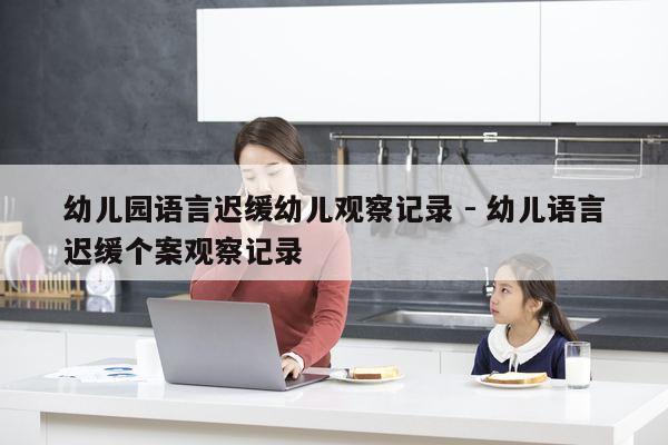 幼儿园语言迟缓幼儿观察记录 - 幼儿语言迟缓个案观察记录