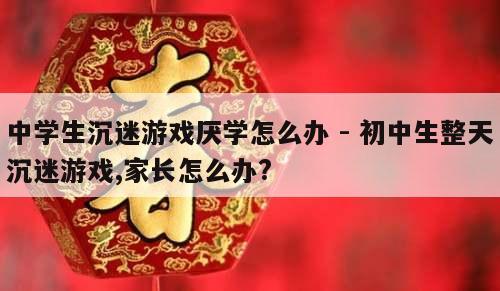 中学生沉迷游戏厌学怎么办 - 初中生整天沉迷游戏,家长怎么办?