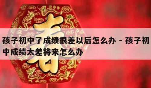 孩子初中了成绩很差以后怎么办 - 孩子初中成绩太差将来怎么办