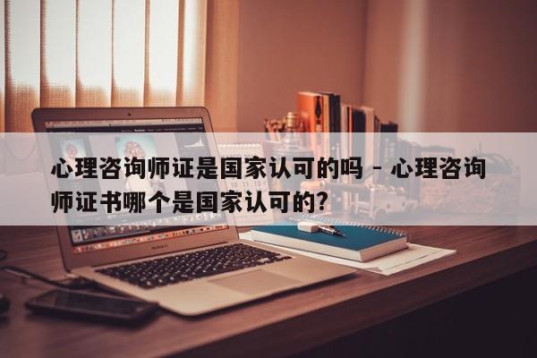 心理咨询师证是国家认可的吗 - 心理咨询师证书哪个是国家认可的?