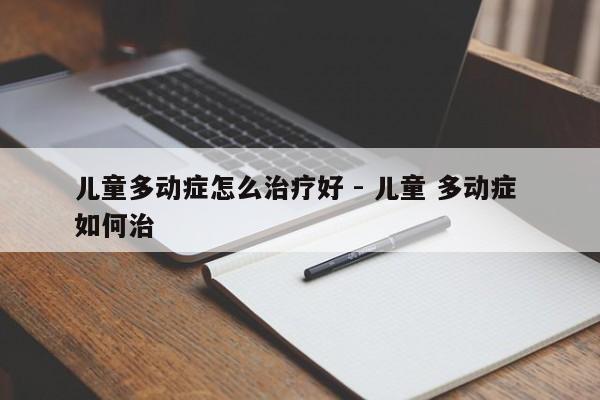 儿童多动症怎么治疗好 - 儿童 多动症 如何治