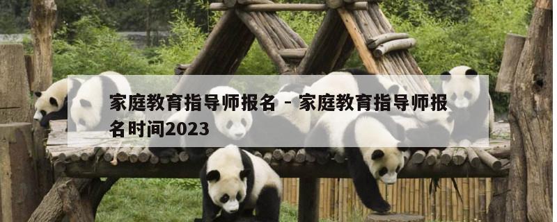 家庭教育指导师报名 - 家庭教育指导师报名时间2023