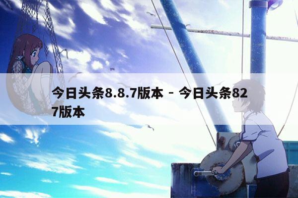 今日头条8.8.7版本 - 今日头条827版本