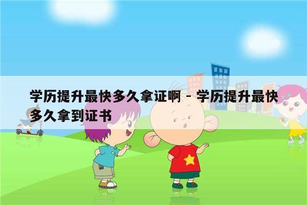 学历提升最快多久拿证啊 - 学历提升最快多久拿到证书