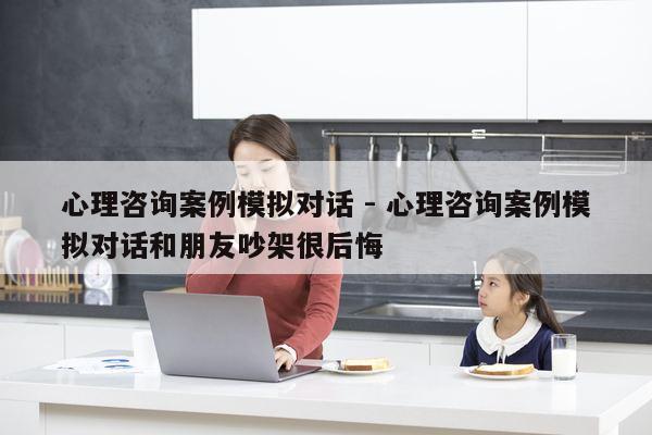 心理咨询案例模拟对话 - 心理咨询案例模拟对话和朋友吵架很后悔