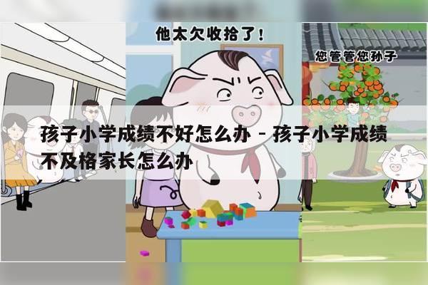 孩子小学成绩不好怎么办 - 孩子小学成绩不及格家长怎么办