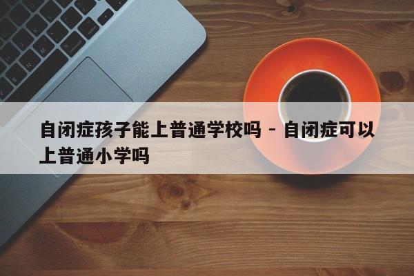 自闭症孩子能上普通学校吗 - 自闭症可以上普通小学吗