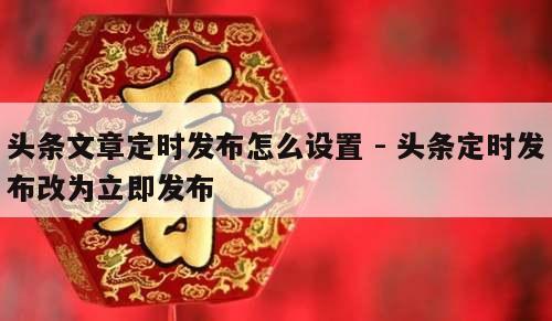 头条文章定时发布怎么设置 - 头条定时发布改为立即发布