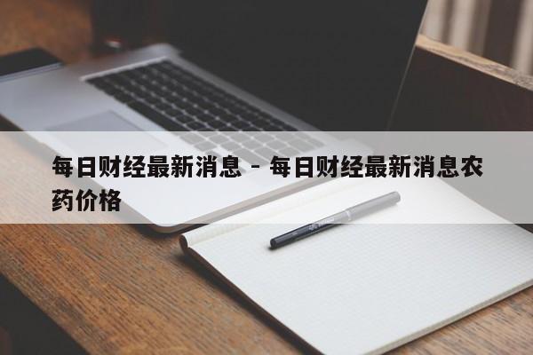 每日财经最新消息 - 每日财经最新消息农药价格