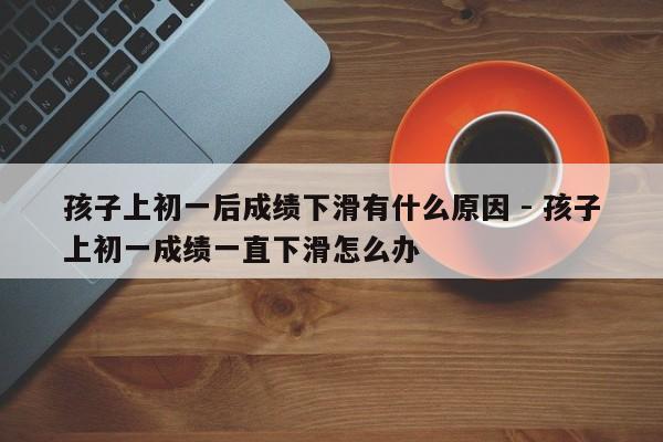 孩子上初一后成绩下滑有什么原因 - 孩子上初一成绩一直下滑怎么办