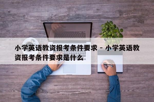 小学英语教资报考条件要求 - 小学英语教资报考条件要求是什么