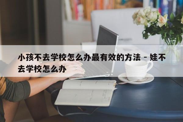 小孩不去学校怎么办最有效的方法 - 娃不去学校怎么办