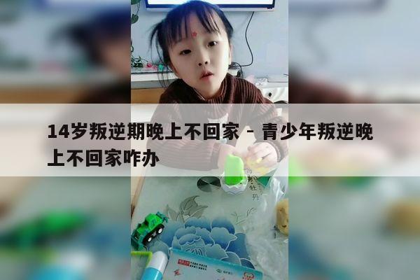 14岁叛逆期晚上不回家 - 青少年叛逆晚上不回家咋办