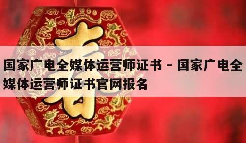 国家广电全媒体运营师证书 - 国家广电全媒体运营师证书官网报名