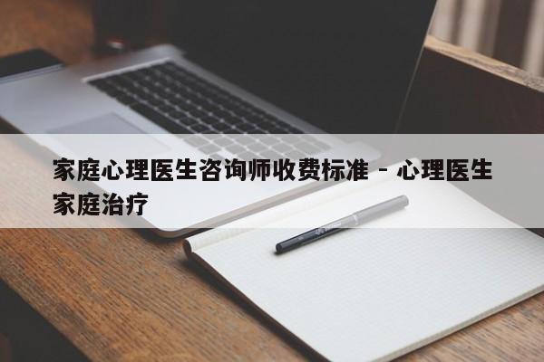 家庭心理医生咨询师收费标准 - 心理医生家庭治疗