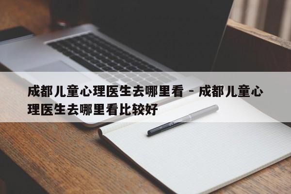 成都儿童心理医生去哪里看 - 成都儿童心理医生去哪里看比较好