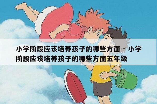 小学阶段应该培养孩子的哪些方面 - 小学阶段应该培养孩子的哪些方面五年级