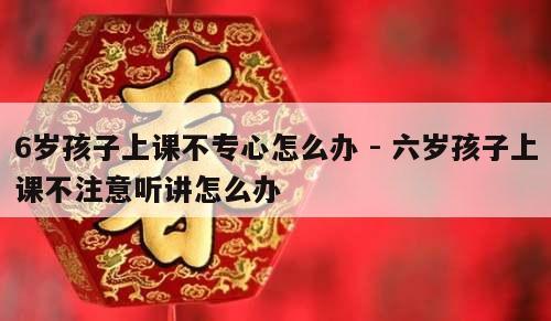 6岁孩子上课不专心怎么办 - 六岁孩子上课不注意听讲怎么办