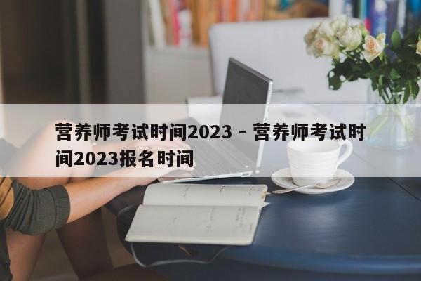 营养师考试时间2023 - 营养师考试时间2023报名时间