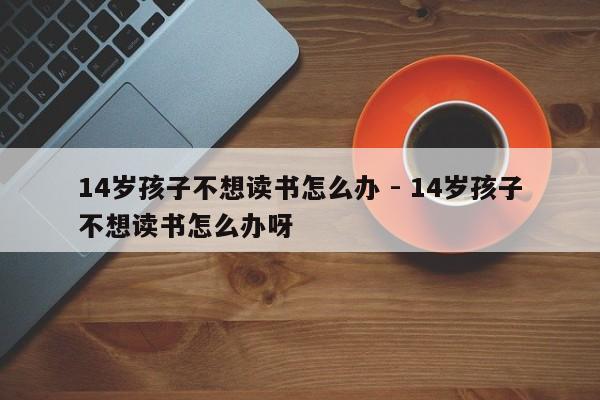 14岁孩子不想读书怎么办 - 14岁孩子不想读书怎么办呀