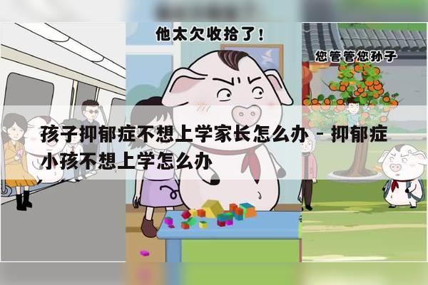 孩子抑郁症不想上学家长怎么办 - 抑郁症小孩不想上学怎么办