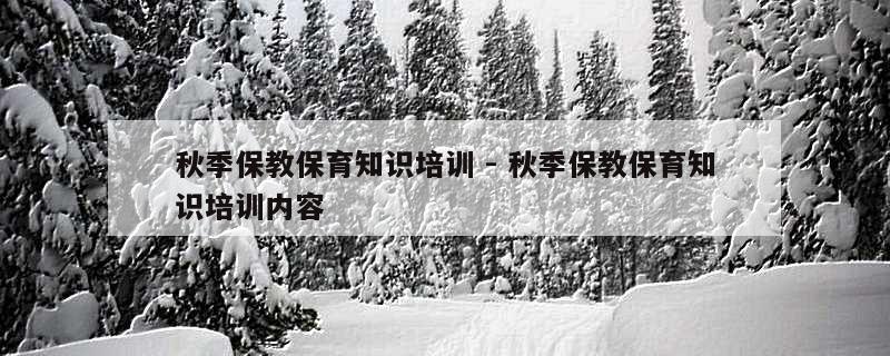 秋季保教保育知识培训 - 秋季保教保育知识培训内容