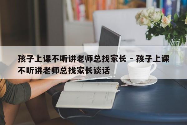 孩子上课不听讲老师总找家长 - 孩子上课不听讲老师总找家长谈话