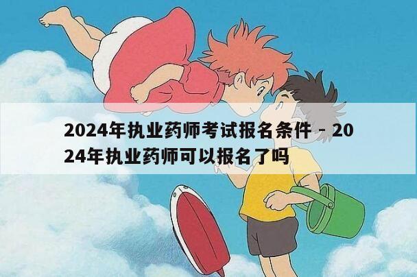 2024年执业药师考试报名条件 - 2024年执业药师可以报名了吗