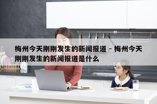 梅州今天刚刚发生的新闻报道 - 梅州今天刚刚发生的新闻报道是什么