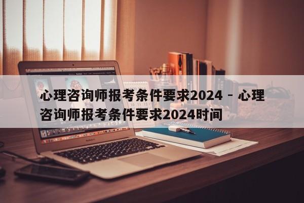 心理咨询师报考条件要求2024 - 心理咨询师报考条件要求2024时间