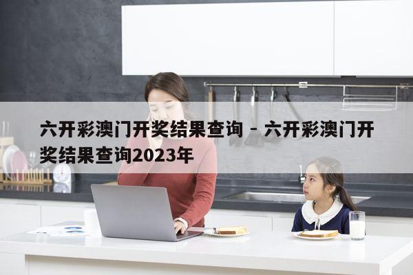 六开彩澳门开奖结果查询 - 六开彩澳门开奖结果查询2023年