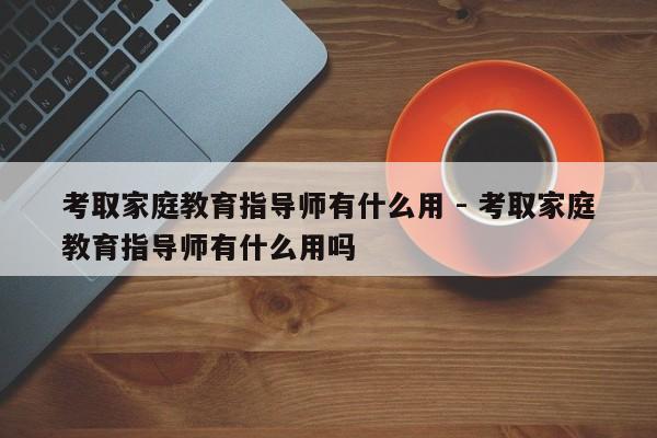 考取家庭教育指导师有什么用 - 考取家庭教育指导师有什么用吗