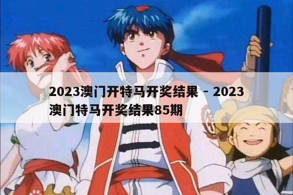 2023澳门开特马开奖结果 - 2023澳门特马开奖结果85期