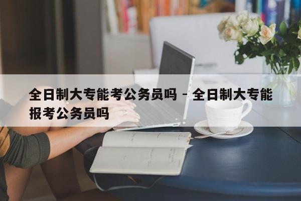 全日制大专能考公务员吗 - 全日制大专能报考公务员吗