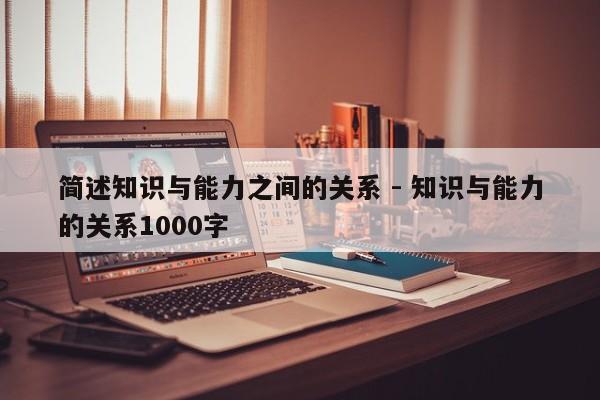 简述知识与能力之间的关系 - 知识与能力的关系1000字