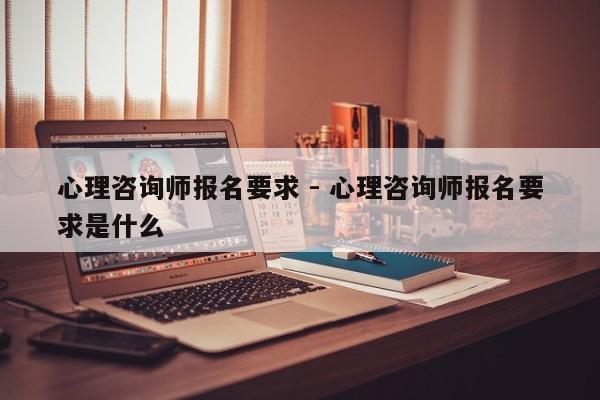 心理咨询师报名要求 - 心理咨询师报名要求是什么