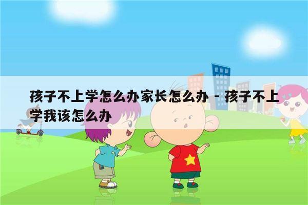 孩子不上学怎么办家长怎么办 - 孩子不上学我该怎么办