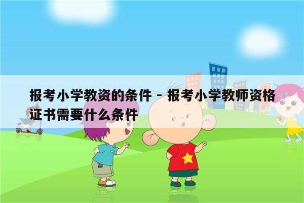 报考小学教资的条件 - 报考小学教师资格证书需要什么条件