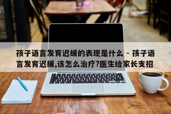 孩子语言发育迟缓的表现是什么 - 孩子语言发育迟缓,该怎么治疗?医生给家长支招