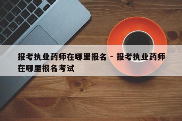 报考执业药师在哪里报名 - 报考执业药师在哪里报名考试