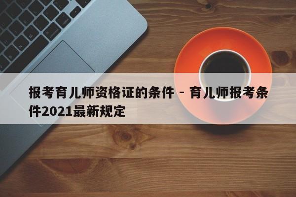 报考育儿师资格证的条件 - 育儿师报考条件2021最新规定