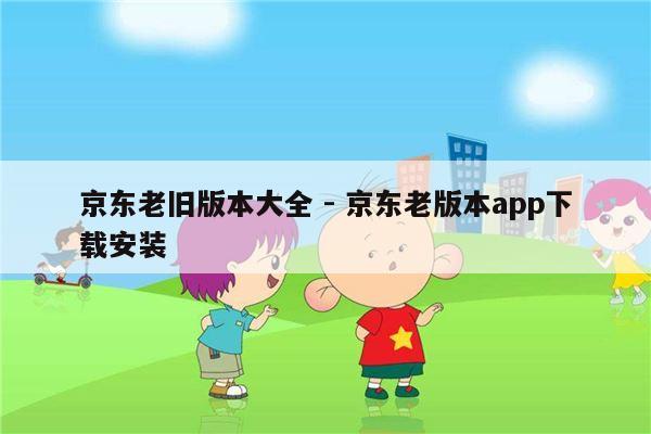 京东老旧版本大全 - 京东老版本app下载安装