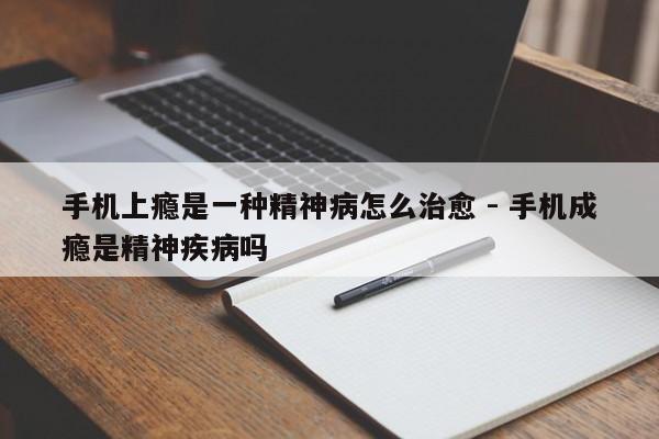 手机上瘾是一种精神病怎么治愈 - 手机成瘾是精神疾病吗