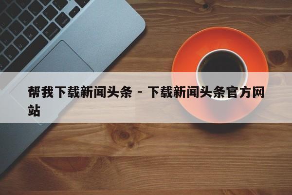 帮我下载新闻头条 - 下载新闻头条官方网站