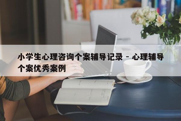 小学生心理咨询个案辅导记录 - 心理辅导个案优秀案例