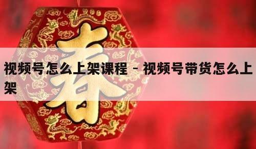 视频号怎么上架课程 - 视频号带货怎么上架