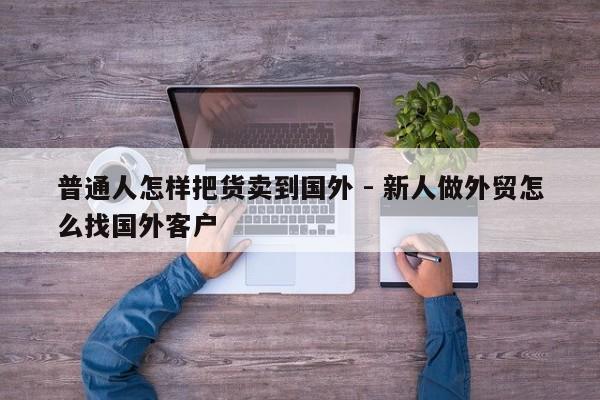 普通人怎样把货卖到国外 - 新人做外贸怎么找国外客户