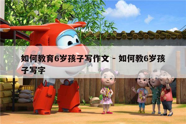 如何教育6岁孩子写作文 - 如何教6岁孩子写字